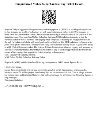Computerized Mobile Suburban Railway Ticket Tickets
Abstract Today s biggest challenge in current ticketing system is QUEUE in booking railway tickets.
In this fast growing world of technology we still stand in the queue or buy with CVM coupons or
smart cards for our suburban tickets, which is more frustrating at times to stand in the queue or if we
forget our cards. This paperless Mobile Suburban Railway (MSR) ticketing is mainly to buy the
suburban tickets which is the most challenging when compared to booking the long journey tickets
through `M ticket which fails with suburban(local travel) tickets. Our MSR ticket can be bought with
just a smart phone application, where you can carry your suburban railway tickets in your smart phone
as a QR (Quick Response) ticket. The ticket will have distinct color scheme everyday and it cannot be
forwarded to another mobile. Our MSR tickets system is one of the best opportunities for those who
cannot afford enough time to get their tickets standing in long queues.
UTS: Unreserved Ticketing System.
MSR Ticket: Mobile Suburban Railway Ticket.
Keywords (MSR) Mobile Suburban Ticketing, Smartphone s, Wi Fi router, System Server.
I. INTODUCTION
Indian Railways is the largest railway network in Asia, but not all figures are as impressive. For
instance, almost 21 million people travel every day, are on unreserved tickets. This is a huge problem,
but nothing new, and the Indian Railways had realized the need for an Unreserved Ticketing System a
long time ago.
The current ticketing
... Get more on HelpWriting.net ...
 