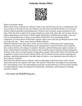 Ischemic Stroke Effect
Effects of Ischemic Stroke
When a brain artery is blocked, an ischemic stroke occurs and electrical activity is compromised. The
areas of injury in the brain are the core ischemic zone (the main area that blood flow is at its lowest)
and the ischemic penumbra (surrounding area). Neurons carry necessary oxygen and glucose to the
brain. When the brain is deprived of oxygen and glucose, brain cells, glial cells, and vascular cells are
affected depending on the amount of blood supply and duration of blocked blood supply to the area.
Cells in the penumbra have a chance of restoration if blood flow from surrounding arteries
compensate. For areas absent of blood flow, hypoxic injury occurs and cells go through necrosis while
surviving cells may ... Show more content on Helpwriting.net ...
Metabolic demand on the body after a stroke can be increased, swallowing can be compromised,
interfering with nutrition. Wound healing can be impaired due to results of stroke such as mobility,
pain, sensory deficits, and changes in cognition. Basically, optimal healing may require assistance to
ensure cellular function maintains the nutrition and vascularity aspects needed to function adequately.
Ischemic stroke does not require genetic testing unless a genetic disease that affects clot formation and
coagulation is present such as polycythemia (Porth, 2011). Education and prevention regarding diet,
smoking, controlling hypertension, and other high risk habits is very important to prevent strokes or
the recurrence of strokes.
Body functions affected with an ischemic stroke are dependent on the brain artery of the vascular
deprivation and the area injured in the brain. The amount of blood flow and length of time determine
how much damage occurs. By understanding neural and vascular pathways as well as reactive healing
can help healthcare workers be prepared for expectations, limitations, and treatments for damage
caused by ischemic
... Get more on HelpWriting.net ...
 