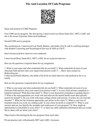 The And Location Of Cmh Programs
Name and location of CMH Programs:
First CMH service program: The first person, I interviewed was Dawn Sarna M.S., MFT, LADC and
she is the owner of premier behavioral healthcare.
Second CMH service program:
The second person, I interviewed was Prachi Sharma, who holds a Psy.D. and is a staff psychologist
with Student Counseling and Psychological Services (CAPS) at UNLV.
Interviewee(s) and how interview was conducted:
I interviewed Dawn Sarna M.S., MFT, LADC for an in person interview.
Here are the questions I inquired about for my assignment:
1. What is your name and what credentials/title do you hold? 2. What credentials do most of your
clinicians hold and how does your supervision process work? 3. ... Show more content on
Helpwriting.net ...
I interviewed Prachi Sharma, who holds a Psy.D for an email interview (she perfered to do it via
email).
Here are the questions I inquired about for my assignment:
1. What is your name and what credentials/title do you hold? 2. What credentials do most of your
clinicians hold and how does your supervision process work? 3. Is your clinic primary outpatient or
inpatient treatment? What does that entail? 4. What is your theoretical orientation or guiding theory?
5. What is the main population you work with and what are the mental health issues that typically
need to be treated? 6. Do you work with many college clients with anxiety, if so how do you treat this
disorder? 7. What are the treatment approaches you utilize in this clinic? 8. What is your cost of
treatment and do you work on a sliding scale? Is your clinic for profit or nonprofit? 9. What is your
mission and can you identify the strengths and weaknesses of your program? 10. How might an
administrator avoid pitfalls in your clinic? 11. Is there any other additional information that you would
like to share with me about your clinic?
Major factors that distinguish the two programs from each other:
Private practice only with primarily MFT and LADC s licensure.
 