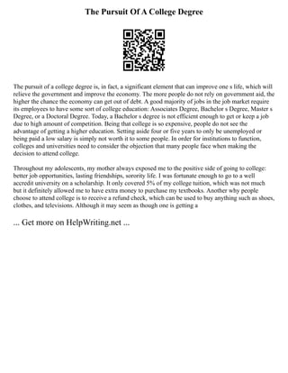 The Pursuit Of A College Degree
The pursuit of a college degree is, in fact, a significant element that can improve one s life, which will
relieve the government and improve the economy. The more people do not rely on government aid, the
higher the chance the economy can get out of debt. A good majority of jobs in the job market require
its employees to have some sort of college education: Associates Degree, Bachelor s Degree, Master s
Degree, or a Doctoral Degree. Today, a Bachelor s degree is not efficient enough to get or keep a job
due to high amount of competition. Being that college is so expensive, people do not see the
advantage of getting a higher education. Setting aside four or five years to only be unemployed or
being paid a low salary is simply not worth it to some people. In order for institutions to function,
colleges and universities need to consider the objection that many people face when making the
decision to attend college.
Throughout my adolescents, my mother always exposed me to the positive side of going to college:
better job opportunities, lasting friendships, sorority life. I was fortunate enough to go to a well
accredit university on a scholarship. It only covered 5% of my college tuition, which was not much
but it definitely allowed me to have extra money to purchase my textbooks. Another why people
choose to attend college is to receive a refund check, which can be used to buy anything such as shoes,
clothes, and televisions. Although it may seem as though one is getting a
... Get more on HelpWriting.net ...
 