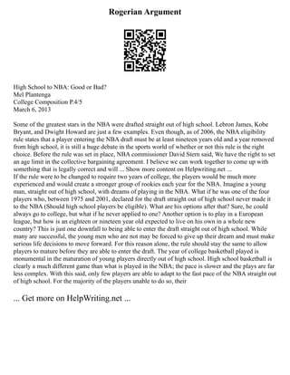 Rogerian Argument
High School to NBA: Good or Bad?
Mel Plantenga
College Composition P.4/5
March 6, 2013
Some of the greatest stars in the NBA were drafted straight out of high school. Lebron James, Kobe
Bryant, and Dwight Howard are just a few examples. Even though, as of 2006, the NBA eligibility
rule states that a player entering the NBA draft must be at least nineteen years old and a year removed
from high school, it is still a huge debate in the sports world of whether or not this rule is the right
choice. Before the rule was set in place, NBA commissioner David Stern said, We have the right to set
an age limit in the collective bargaining agreement. I believe we can work together to come up with
something that is legally correct and will ... Show more content on Helpwriting.net ...
If the rule were to be changed to require two years of college, the players would be much more
experienced and would create a stronger group of rookies each year for the NBA. Imagine a young
man, straight out of high school, with dreams of playing in the NBA. What if he was one of the four
players who, between 1975 and 2001, declared for the draft straight out of high school never made it
to the NBA (Should high school players be eligible). What are his options after that? Sure, he could
always go to college, but what if he never applied to one? Another option is to play in a European
league, but how is an eighteen or nineteen year old expected to live on his own in a whole new
country? This is just one downfall to being able to enter the draft straight out of high school. While
many are successful, the young men who are not may be forced to give up their dream and must make
serious life decisions to move forward. For this reason alone, the rule should stay the same to allow
players to mature before they are able to enter the draft. The year of college basketball played is
monumental in the maturation of young players directly out of high school. High school basketball is
clearly a much different game than what is played in the NBA; the pace is slower and the plays are far
less complex. With this said, only few players are able to adapt to the fast pace of the NBA straight out
of high school. For the majority of the players unable to do so, their
... Get more on HelpWriting.net ...
 
