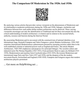 The Comparison Of Modernism In The 1920s And 1930s
By analyzing various articles that provides various viewpoint on the phenomenon of Modernism and
its relationship to modernist architectures during the 1920s and 1930s, linkages, similarities and
differences between how each author define modern architecture can be observed. These varying
viewpoints encourages not only the identification of Traditional and Art Deco movements but also the
critical understanding of modern architecture s evolution and its relation to the societal beliefs,
authority, resource and function during the Interwar Period.
By associating Modernism and its movement with the constructivism of national identities at an
international stage, Kenneth Frampton and Yukio Futagawa s article Modern Architecture, 1920 1945
examines International Modernization a phenomenon pursued by emerging societies rather than in the
well established colonial or industrial powers such as England and France. The article Modern
Architecture, 1920 1945 emphasizes and proposes five principal linkages: The socialist culture and
industrial norm The Weimar Republic (1923 1931), From perimeter block to open city Holland (1915
1939), Modernization and machine form Czechoslovakia (1918 1935), Revisionist Modernism and
international stage Paris and New York (1937 and 1939), and the diaspora of the the modern
movement Russia, Switzerland and England (1930 1939). Frampton and Futagawa argues that modern
architecture played a prominent
... Get more on HelpWriting.net ...
 