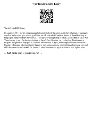 War In Syria Dbq Essay
War in Syria DBQ Essay
In March of 2011, Syrian citizens peacefully protest about the arrest and torture of group of teenagers
who had written anti government graffiti on a wall. Instead of President Bashar al Assad listening to
the people, he responded with violence. This led up to the uprising of rebels, and the Syrian Civil War.
Though what is truly fueling the violence in Syria? One thing that may be fueling this violence is
religion. Religion is a huge part to countries and conflict. In Syria, the background essay states that,
People s ethnic and religious identity began to play an increasingly important in determining on which
side of the conflict they stood. For instance, most Sunnis do not agree with the Assad regime. Also,
... Get more on HelpWriting.net ...
 