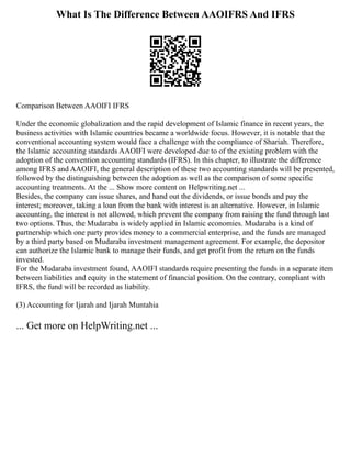 What Is The Difference Between AAOIFRS And IFRS
Comparison Between AAOIFI IFRS
Under the economic globalization and the rapid development of Islamic finance in recent years, the
business activities with Islamic countries became a worldwide focus. However, it is notable that the
conventional accounting system would face a challenge with the compliance of Shariah. Therefore,
the Islamic accounting standards AAOIFI were developed due to of the existing problem with the
adoption of the convention accounting standards (IFRS). In this chapter, to illustrate the difference
among IFRS and AAOIFI, the general description of these two accounting standards will be presented,
followed by the distinguishing between the adoption as well as the comparison of some specific
accounting treatments. At the ... Show more content on Helpwriting.net ...
Besides, the company can issue shares, and hand out the dividends, or issue bonds and pay the
interest; moreover, taking a loan from the bank with interest is an alternative. However, in Islamic
accounting, the interest is not allowed, which prevent the company from raising the fund through last
two options. Thus, the Mudaraba is widely applied in Islamic economies. Mudaraba is a kind of
partnership which one party provides money to a commercial enterprise, and the funds are managed
by a third party based on Mudaraba investment management agreement. For example, the depositor
can authorize the Islamic bank to manage their funds, and get profit from the return on the funds
invested.
For the Mudaraba investment found, AAOIFI standards require presenting the funds in a separate item
between liabilities and equity in the statement of financial position. On the contrary, compliant with
IFRS, the fund will be recorded as liability.
(3) Accounting for Ijarah and Ijarah Muntahia
... Get more on HelpWriting.net ...
 