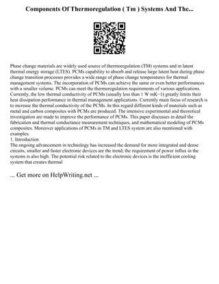 Components Of Thermoregulation ( Tm ) Systems And The...
Phase change materials are widely used source of thermoregulation (TM) systems and in latent
thermal energy storage (LTES). PCMs capability to absorb and release large latent heat during phase
change transition processes provides a wide range of phase change temperatures for thermal
management systems. The incorporation of PCMs can achieve the same or even better performances
with a smaller volume. PCMs can meet the thermoregulation requirements of various applications.
Currently, the low thermal conductivity of PCMs (usually less than 1 W mK−1) greatly limits their
heat dissipation performance in thermal management applications. Currently main focus of research is
to increase the thermal conductivity of the PCMs. In this regard different kinds of materials such as
metal and carbon composites with PCMs are produced. The intensive experimental and theoretical
investigation are made to improve the performance of PCMs. This paper discusses in detail the
fabrication and thermal conductance measurement techniques, and mathematical modeling of PCMs
composites. Moreover applications of PCMs in TM and LTES system are also mentioned with
examples.
1. Introduction
The ongoing advancement in technology has increased the demand for more integrated and dense
circuits, smaller and faster electronic devices are the trend; the requirement of power influx in the
systems is also high. The potential risk related to the electronic devices is the inefficient cooling
system that creates thermal
... Get more on HelpWriting.net ...
 