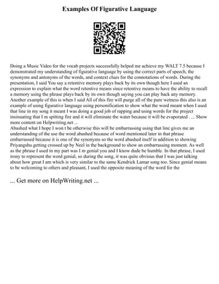 Examples Of Figurative Language
Doing a Music Video for the vocab projects successfully helped me achieve my WALT 7.5 because I
demonstrated my understanding of figurative language by using the correct parts of speech, the
synonyms and antonyms of the words, and context clues for the connotations of words. During the
presentation, I said You say a retentive memory plays back by its own though here I used an
expression to explain what the word retentive means since retentive means to have the ability to recall
a memory using the phrase plays back by its own though saying you can play back any memory.
Another example of this is when I said All of this fire will purge all of the pure wetness this also is an
example of using figurative language using personification to show what the word meant when I used
that line in my song it meant I was doing a good job of rapping and using words for the project
insinuating that I m spitting fire and it will eliminate the water because it will be evaporated . ... Show
more content on Helpwriting.net ...
Abashed what I hope I won t be otherwise this will be embarrassing using that line gives me an
understanding of the use the word abashed because of word mentioned later in that phrase
embarrassed because it is one of the synonyms so the word abashed itself in addition to showing
Priyangshu getting crossed up by Neel in the background to show an embarrassing moment. As well
as the phrase I used in my part was I m genial you and I know dude be humble. In that phrase, I used
irony to represent the word genial, so during the song, it was quite obvious that I was just talking
about how great I am which is very similar to the same Kendrick Lamar song too. Since genial means
to be welcoming to others and pleasant, I used the opposite meaning of the word for the
... Get more on HelpWriting.net ...
 