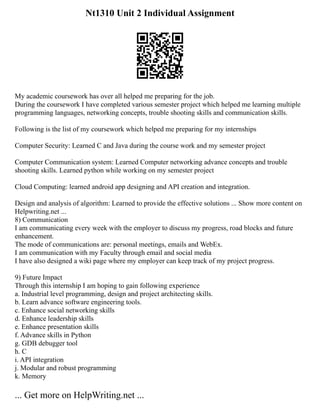 Nt1310 Unit 2 Individual Assignment
My academic coursework has over all helped me preparing for the job.
During the coursework I have completed various semester project which helped me learning multiple
programming languages, networking concepts, trouble shooting skills and communication skills.
Following is the list of my coursework which helped me preparing for my internships
Computer Security: Learned C and Java during the course work and my semester project
Computer Communication system: Learned Computer networking advance concepts and trouble
shooting skills. Learned python while working on my semester project
Cloud Computing: learned android app designing and API creation and integration.
Design and analysis of algorithm: Learned to provide the effective solutions ... Show more content on
Helpwriting.net ...
8) Communication
I am communicating every week with the employer to discuss my progress, road blocks and future
enhancement.
The mode of communications are: personal meetings, emails and WebEx.
I am communication with my Faculty through email and social media
I have also designed a wiki page where my employer can keep track of my project progress.
9) Future Impact
Through this internship I am hoping to gain following experience
a. Industrial level programming, design and project architecting skills.
b. Learn advance software engineering tools.
c. Enhance social networking skills
d. Enhance leadership skills
e. Enhance presentation skills
f. Advance skills in Python
g. GDB debugger tool
h. C
i. API integration
j. Modular and robust programming
k. Memory
... Get more on HelpWriting.net ...
 