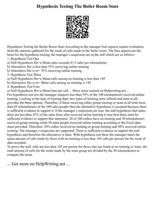Hypothesis Testing The Boiler Room Stats
Hypothesis Testing the Boiler Room Stats According to the manager four aspects require evaluation
from the statistics gathered for the week of calls made in the boiler room. The four aspects are the
basis for the hypothesis testing; the manager s suspicions are a) the null which are as follows:
1. Hypothesis Test One
a) Null Hypothesis Ho=u Mean sales exceeds 41.5 sales per telemarketer
b) Alternative Ha=u less than 55% receiving online training
b) Alternative Ha=u or= 55% receiving online training
3. Hypothesis Test Three
a) Null Hypothesis Ho=u Mean calls among no training is less than 145
b) Alternative Ha=u or= Mean calls among no training is 145
4. Hypothesis Test Four
a) Null Hypothesis Ho=u Mean time per call ... Show more content on Helpwriting.net ...
For hypothesis test two the manager suspects less than 55% of the 100 telemarketers received online
training. Looking at the type of training data; two types of training were offered and none at all,
provides the three options. Therefore, if those receiving either group training or none at all total more
than 45 telemarketers of the 100 sales people then the alternative hypothesis is accepted because there
is sufficient evidence to support it. If the manager s suspicions are true: the null hypothesis that states
there are less than 55% of the sales force who received online training is true then there must be
sufficient evidence to support that statement. 20 of 100 callers have no training and 30 telemarketers
received group training while 50 sales people received online training according to the Excel data
sheet provided. Therefore, 50% either received no training or group training and 50% received online
training. The manager s suspicions are supported. There is sufficient evidence to support the null
hypothesis and therefore the alternative is false. With hypothesis test three the manager states the
mean amount of calls made by those with no training is less than 145 calls per person for the week of
data recorded.
To prove the null; calls are less than 145 per person for those who are listed as no training or none, the
total amount of calls for the week made by the none group are divided by the 20 telemarketers to
compute the mean
... Get more on HelpWriting.net ...
 