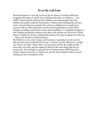 Pr to My Left Foot
Personal Response to Text My Left Foot By Isis Horne It would be difficult to
exaggerate the degree to which we are influenced by those we influence. ~ Eric
Hoffer. Parents greatly influence their children; most often people forget that
children also greatly influence their parents. Children and everything they do have
such a colossal impact on a parents life, and we as children are so caught up in
ourselves that we often forget that even the most insignificant act in our minds
changes everything a parent does or goes about handling it. A wonderful example of
how children and parents influence each other is the memoir my left foot by Christy
Brown. Children are always watching their parents, how they do things, how they act,
... Show more content on Helpwriting.net ...
My Mother is a very smart woman, and she always is pushing me to do my best.
She provides such a wonderful life for me, if it weren t for her influences, I wouldn
t be where I am today. I know that I will succeed in my life, she taught me that. I
know that I am smart, and am capable of doing all the same things and more as
anyone else. The confidence I gained from my mother and at ADTP had such a
positive impact on my life, it s hard not to see that with confidence there is next to
nothing you can t accomplish in this
 