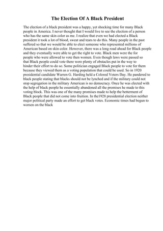 The Election Of A Black President
The election of a black president was a happy, yet shocking time for many Black
people in America. I never thought that I would live to see the election of a person
who has the same skin color as me. I realize that even we had elected a Black
president it took a lot of blood, sweat and tears to do this. Many people in the past
suffered so that we would be able to elect someone who represented millions of
American based on skin color. However, there was a long road ahead for Black people
and they eventually were able to get the right to vote. Black men were the for
people who were allowed to vote then women. Even though laws were passed so
that Black people could vote there were plenty of obstacles put in the way to
hinder their effort to do so. Some politician engaged Black people to vote for them
because they viewed them as a voting population that could be used. So in 1920
presidential candidate Warren G. Harding held a Colored Voters Day. He pandered to
black people stating that blacks should not be lynched and if the military could not
stop segregation in the military American is no democracy. Once he was elected with
the help of black people he essentially abandoned all the promises he made to this
voting block. This was one of the many promises made to help the betterment of
Black people that did not come into fruition. In the1928 presidential election neither
major political party made an effort to get black votes. Economic times had begun to
worsen on the black
 