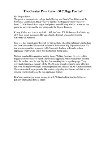The Greatest Pass Rusher Of College Football
By: Daryan Jessie
The greatest pass rusher in college football today said Coach Tom Osborne of the
Nebraska, Cornhuskers. Have you ever heard of the biggest ovation you never
heard. 73,650 fans all for a single deaf person named Kenny Walker. It was his last
game for university and he was going on to the Denver Broncos.
Kenny Walker was born in april 6th, 1967, in Crane, TX. He became deaf at the age
of 2, from spinal meningitis. He was offered a football scholarship from the
University of Nebraska
Rare is it that warmth crowds wrath for the spotlight when the Nebraska Cornhuskers
and the Colorado Buffaloes crack helmets in their annual Big Eight showdown. Yet
that was the mood this season at chilly Memorial Stadium in Lincoln as fans
applauded loudly every senior playing his final home game.
Nothing matched the reception waiting Kenny Walker, however. He received the
biggest ovation you never heard.There was no applause. When Walker ran onto the
field for the last time, he saw Big Red fans thanking him in sign language. They
were deaf clapping, a majority of the 73,650 using a hand gesture to show affection
that went far beyond Walker s crunching tackles and sacks as an All America lineman.
Their arms raised, appropriately, like a referee signaling touchdown and their wrists
rotating counterclockwise, the fans applauded Walker.
Deaf since contracting spinal meningitis at 2, Walker had inspired the Midwest,
publicly sharing his story so others
 