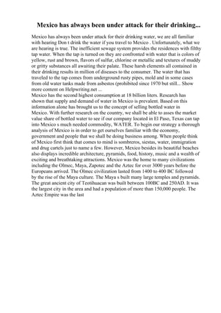 Mexico has always been under attack for their drinking...
Mexico has always been under attack for their drinking water, we are all familiar
with hearing Don t drink the water if you travel to Mexico . Unfortunately, what we
are hearing is true. The inefficient sewage system provides the residences with filthy
tap water. When the tap is turned on they are confronted with water that is colors of
yellow, rust and brown, flavors of sulfur, chlorine or metallic and textures of muddy
or gritty substances all awaiting their palate. These harsh elements all contained in
their drinking results in million of diseases to the consumer. The water that has
traveled to the tap comes from underground rusty pipes, mold and in some cases
from old water tanks made from asbestos (prohibited since 1970 but still... Show
more content on Helpwriting.net ...
Mexico has the second highest consumption at 18 billion liters. Research has
shown that supply and demand of water in Mexico is prevalent. Based on this
information alone has brought us to the concept of selling bottled water in
Mexico. With further research on the country, we shall be able to asses the market
value share of bottled water to see if our company located in El Paso, Texas can tap
into Mexico s much needed commodity, WATER. To begin our strategy a thorough
analysis of Mexico is in order to get ourselves familiar with the economy,
government and people that we shall be doing business among. When people think
of Mexico first think that comes to mind is sombreros, siestas, water, immigration
and drug cartels just to name a few. However, Mexico besides its beautiful beaches
also displays incredible architecture, pyramids, food, history, music and a wealth of
exciting and breathtaking attractions. Mexico was the home to many civilizations
including the Olmec, Maya, Zapotec and the Aztec for over 3000 years before the
Europeans arrived. The Olmec civilization lasted from 1400 to 400 BC followed
by the rise of the Maya culture. The Maya s built many large temples and pyramids.
The great ancient city of Teotihuacan was built between 100BC and 250AD. It was
the largest city in the area and had a population of more than 150,000 people. The
Aztec Empire was the last
 