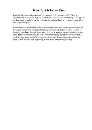 Butterfly Rib Tattoos Essay
Butterfly rib tattoos look amazing on a woman s rib cage especially if they are
inked in such as way that they are symmetrical to the curves of the body. This type of
tat theme can be painful but the potential for amazing body art is reason enough for
one to go through it.
Butterflies have always been a favorite among women as a tattoo design because of
its natural beauty and symbolical meaning. A womancan always relate to what a
butterfly have been through, from a tiny cocoon to a gorgeous and colorful creature
thats free to roam the world. Its like a female emerging from her womanhood and
ready to face whatever challenge can come her way. It can also mean rebirth for
them, a new life or a new beginning. If they have been through a tough
 