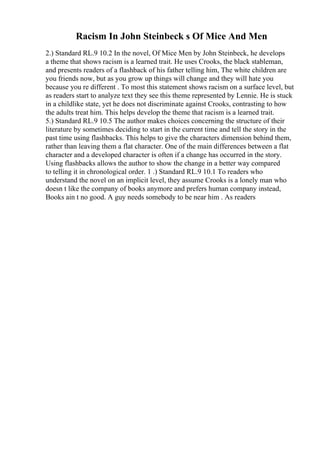 Racism In John Steinbeck s Of Mice And Men
2.) Standard RL.9 10.2 In the novel, Of Mice Men by John Steinbeck, he develops
a theme that shows racism is a learned trait. He uses Crooks, the black stableman,
and presents readers of a flashback of his father telling him, The white children are
you friends now, but as you grow up things will change and they will hate you
because you re different . To most this statement shows racism on a surface level, but
as readers start to analyze text they see this theme represented by Lennie. He is stuck
in a childlike state, yet he does not discriminate against Crooks, contrasting to how
the adults treat him. This helps develop the theme that racism is a learned trait.
5.) Standard RL.9 10.5 The author makes choices concerning the structure of their
literature by sometimes deciding to start in the current time and tell the story in the
past time using flashbacks. This helps to give the characters dimension behind them,
rather than leaving them a flat character. One of the main differences between a flat
character and a developed character is often if a change has occurred in the story.
Using flashbacks allows the author to show the change in a better way compared
to telling it in chronological order. 1 .) Standard RL.9 10.1 To readers who
understand the novel on an implicit level, they assume Crooks is a lonely man who
doesn t like the company of books anymore and prefers human company instead,
Books ain t no good. A guy needs somebody to be near him . As readers
 