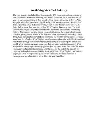 South Virginia s Coal Industry
The coal industry has helped fuel this nation for 150 years, and coal can be used to
heat our homes, power our economy, and protect our nation for at least another 150
years if we continue to use it. Tim Murphy. Coal has an interesting history in West
Virginia, which has contributed significantly to the improvement and livelihood of
West Virginians since its first discovery, which is now Boone County in 1742 by
Peter Salley, more than a century before West Virginia, became a state. The coal
industry has played a major role in the state s economic, political and community
history. The industry has also been a center of debate and the impact of unfounded
criticism, giving rise to battles in the arenas of labor, environment and safety. Since
1742, West Virginia has provided our nation and the world with the finest coal found
anywhere. As of today, West Virginia s coal miners apply useful and effective mineral
removal technology that makes other countries envy their counterparts around the
world. West Virginia s exports more coal than any other state in the country. West
Virginia has more longwall mining systems than any other state. This leads the nation
in underground coal productions and sets the pace for the rest of the industry in
recovery and environment protection. At the same time, West Virginia coal industry
displays a sense of responsibility for health, safety and environmental that is
incomparable anywhere in the world. Over the years, coal has
 
