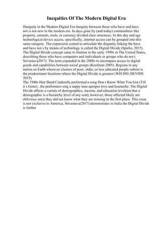 Inequities Of The Modern Digital Era
IInequity in the Modern Digital Era Inequity between those who have and have
not is not new to the modern era. In days gone by (and today) commodities like
property, animals, tools, or currency divided class structures. In this day and age
technological device access, specifically, internet access can be grouped into this
same category. The expression coined to articulate the disparity linking the have
and have not s by means of technology is called the Digital Divide (Sparks, 2015).
The Digital Divide concept came to fruition in the early 1990s in The United States,
describing those who have computers and individuals or groups who do not (
Srivastava201?). The term expanded in the 2000s to encompass access to digital
goods and capabilities between social groups (Kaufman 2005). Regions in any
nation on Earth wherever clusters of poor, older, or less educated people subsist is
the predominant locations where the Digital Divide is greatest (WH DIG DEVIDE
2015).
The 1980s Hair Band Cinderella performed a song Don t Know What You Got (Till
it s Gone) , the performers sing a sappy tune apropos love and heartache. The Digital
Divide affects a variety of demographics, income, and education level(not that a
demographic is a hierarchy level of any sort); however, those affected likely are
oblivious since they did not know what they are missing in the first place. This issue
is not exclusive to America, Srivastava(201?) demonstrates in India the Digital Divide
is further
 