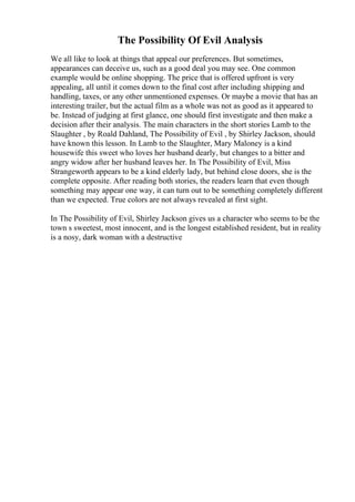 The Possibility Of Evil Analysis
We all like to look at things that appeal our preferences. But sometimes,
appearances can deceive us, such as a good deal you may see. One common
example would be online shopping. The price that is offered upfront is very
appealing, all until it comes down to the final cost after including shipping and
handling, taxes, or any other unmentioned expenses. Or maybe a movie that has an
interesting trailer, but the actual film as a whole was not as good as it appeared to
be. Instead of judging at first glance, one should first investigate and then make a
decision after their analysis. The main characters in the short stories Lamb to the
Slaughter , by Roald Dahland, The Possibility of Evil , by Shirley Jackson, should
have known this lesson. In Lamb to the Slaughter, Mary Maloney is a kind
housewife this sweet who loves her husband dearly, but changes to a bitter and
angry widow after her husband leaves her. In The Possibility of Evil, Miss
Strangeworth appears to be a kind elderly lady, but behind close doors, she is the
complete opposite. After reading both stories, the readers learn that even though
something may appear one way, it can turn out to be something completely different
than we expected. True colors are not always revealed at first sight.
In The Possibility of Evil, Shirley Jackson gives us a character who seems to be the
town s sweetest, most innocent, and is the longest established resident, but in reality
is a nosy, dark woman with a destructive
 