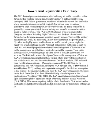 Government Sequestration Case Study
The 2013 Federal government sequestration had many air traffic controllers either
furloughed or working without pay. Morale was low. It had happened before,
during the 2011 Federal government shutdown, with similar results. In a profession
where every decision can mean life or death, low morale must be seriously
considered. Even without the past job insecurity issues, air traffic controllers in
general feel under appreciated: they work long and stressful hours and are often
asked to put in overtime. The FAA S 2013 budgetary crisis was averted after
Congress passed the Reducing Flight Delays Act and the FAA discontinued
furloughs, but for many, concerns about job security remain. There will be another
Federal budget crisis, the possibility... Show more content on Helpwriting.net ...
NextGen, the highly touted satellite based air traffic control system, might also
negatively affect employee morale. Although not currently publicized as such by
the FAA, NextGen if properly implemented could bring about efficiencies in air
traffic management such that fewer controllers would be required. Thus, in the
coming decades, downsizing might be a real threat to the ATC controller s job
security. The FAA talks around the edges of these traffic management efficiencies:
FAA webpages and documents mention, but don t fully analyze the possibility of
non staffed towers and hub like control centers. One FAA study in 2013 indicated
once NextGen is operational, 187 enroute centers and TRACONS might be
consolidated into just 51 facilities, saving the FAA between $310 to $680 million a
year (Harrison, 2013). Although the report doesn t specify, the obvious assumption
is that much of the savings would come from the FAA s payroll accounts. The most
recent FAA Controller Workforce Plan is basically silent in regards to the
implications of NextGen (TRB, 2014). The FAA says that current staffing is based
upon the current plan of operations which apparently does not include NextGen
(FAA 2015a). This seems surprising in light of the fact that the FAA has no trouble
staffing to predicted air traffic numbers, but does not plan for the impacts of NextGen
on
 