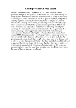 The Importance Of Free Speech
The First Amendment to the Constitution of The United States of America
guarantees the right of free speech to all Americans and allows them to freely and
openly express their opinions or beliefs. It allows citizens to openly exercise their
chosen religions, utilize various media outlets to speak or comment, and gather in
assembly to protest. However, this core belief, that is so integral to American
freedom, also has many complications, most notably what do we do with people
whose opinions we don t like? This question becomes particularly difficult for
public institutions and especially so for Institutions of learning. Recently the
University of Tennessee allowed political commentator Ben Shapiro to speak on
campus garnering a lot of support and even more protest. Furthermore, on
campuses across the country other highly controversial speakers such as Janet
Mock and Milo Yiannopoulos have even been protested to such a degree that they
were forced to leave for their own safety or not allowed to speak at all. So, the
question again is raised, should these people whose ideas many of us disagree with
be allowed to voice their opinions? I believe that these individuals should be allowed
to speak and that it is our ethical duty to ensure they have that right no matter how
polarizing or disagreeable their opinions are. To understand why this is such an
important topic, we must first understand where the issue lies. The primary reason
that many of these speakers are not allowed
 