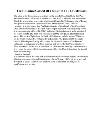 The Historical Context Of The Letter To The Colossians
The letter to the Colossians was written by the apostle Paul. It is likely that Paul
wrote the letter of Colossians in the late AD 50 s or 60 s, while he was imprisoned.
This letter was written to a gentile church plant located in Colossae, a city of Rome.
Paul planted churches in Ephesus which is 100 miles west from Colossae.
However, it is improbable that Paul is the founder of the church of the Colossians
since he was imprisoned at the time. For example, Paul said, Aristarchus my fellow
prisoner greets you, (Col. 4:10, ESV) indicating his imprisonment as he mentioned
his fellow inmate. The book of Colossians is not the only prison epistle that Paul
wrote; The book of Ephesians, the book of Philippians and the book of Philemon
are all prison epistles. So, perhaps, it was Epaphras who planted the Colossians
church. This exegetical study will explore the historical context of the Book of
Colossians to understand why Paul exhorted and prayed for the Colossians to be
filled with God s divine will. Colossians 1:9 14 is relevant in today s time because it
proves that the power of intercessory prayer edifies the Church to defend the gospel
from false teaching.
Historical Context
It is apparent within the letter of Colossians that Paul cautioned them to abstain from
false teachings and philosophies that usurp the sufficiency of Christ, his grace, and
their faith in Christ [and which it enabled] them to reach the desired goal of
glorification and perfect
 