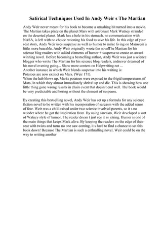 Satirical Techniques Used In Andy Weir s The Martian
Andy Weir never meant for his book to become a smashing hit turned into a movie.
The Martian takes place on the planet Mars with astronaut Mark Watney stranded
on the deserted planet. Mark has a hole in his stomach, no communication with
NASA, is left with no choice rationing his food to save his life. In this edge of your
seat story, Andy Weir uses suspense as well as humor to make living on Mars
seem a
little more bearable. Andy Weir originally wrote the novelThe Martian for his
science blog readers with added elements of humor + suspense to create an award
winning novel. Before becoming a bestselling author, Andy Weir was just a science
blogger who wrote The Martian for his science blog readers, andnever dreamed of
his novel evening going... Show more content on Helpwriting.net ...
Another instance in which Weir blends suspense into his writing is:
Potatoes are now extinct on Mars. (Weir 171).
When the hab blows up, Marks potatoes were exposed to the frigid temperatures of
Mars, in which they almost immediately shrivel up and die. This is showing how one
little thing gone wrong results in chain event that doesn t end well. The book would
be very predictable and boring without the element of suspense.
By creating this bestselling novel, Andy Weir has set up a formula for any science
fiction novel to be written with his incorporation of sarcasm with the added sense
of fear. Weir was a child raised under two science involved parents, so it s no
wonder where he got the inspiration from. By using sarcasm, Weir developed a sort
of Watney style of humor. The reader doesn t just see it as joking. Humor is one of
the main things that keeps Mark alive. By keeping the readers on the edge of their
seat with twists and turns no one saw coming, it s hard to find a chance to set this
book down! Because The Martian is such a enthralling novel, Weir could be on the
way to writing another
 