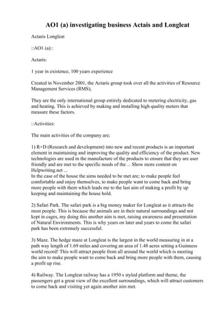 AO1 (a) investigating business Actais and Longleat
Actaris Longleat
::AO1 (a)::
Actaris:
1 year in existence, 100 years experience
Created in November 2001, the Actaris group took over all the activities of Resource
Management Services (RMS),
They are the only international group entirely dedicated to metering electricity, gas
and heating. This is achieved by making and installing high quality meters that
measure these factors.
::Activities:
The main activities of the company are;
1) R+D (Research and development) into new and recent products is an important
element in maintaining and improving the quality and efficiency of the product. New
technologies are used in the manufacture of the products to ensure that they are user
friendly and are met to the specific needs of the ... Show more content on
Helpwriting.net ...
In the case of the house the aims needed to be met are; to make people feel
comfortable and enjoy themselves, to make people want to come back and bring
more people with them which leads me to the last aim of making a profit by up
keeping and maintaining the house hold.
2) Safari Park. The safari park is a big money maker for Longleat as it attracts the
most people. This is because the animals are in their natural surroundings and not
kept in cages, my doing this another aim is met, raising awareness and presentation
of Natural Environments. This is why years on later and years to come the safari
park has been extremely successful.
3) Maze. The hedge maze at Longleat is the largest in the world measuring in at a
path way length of 1.69 miles and covering an area of 1.48 acres setting a Guinness
world record! This will attract people from all around the world which is meeting
the aim to make people want to come back and bring more people with them, causing
a profit up rise.
4) Railway. The Longleat railway has a 1950 s styled platform and theme, the
passengers get a great view of the excellent surroundings, which will attract customers
to come back and visiting yet again another aim met.
 