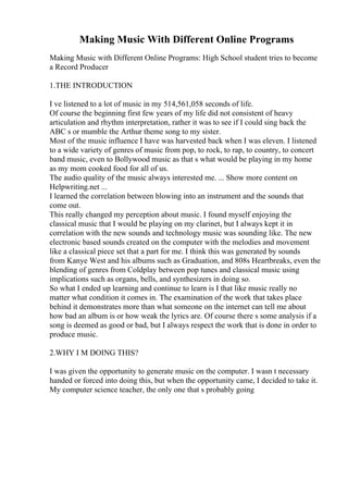 Making Music With Different Online Programs
Making Music with Different Online Programs: High School student tries to become
a Record Producer
1.THE INTRODUCTION
I ve listened to a lot of music in my 514,561,058 seconds of life.
Of course the beginning first few years of my life did not consistent of heavy
articulation and rhythm interpretation, rather it was to see if I could sing back the
ABC s or mumble the Arthur theme song to my sister.
Most of the music influence I have was harvested back when I was eleven. I listened
to a wide variety of genres of music from pop, to rock, to rap, to country, to concert
band music, even to Bollywood music as that s what would be playing in my home
as my mom cooked food for all of us.
The audio quality of the music always interested me. ... Show more content on
Helpwriting.net ...
I learned the correlation between blowing into an instrument and the sounds that
come out.
This really changed my perception about music. I found myself enjoying the
classical music that I would be playing on my clarinet, but I always kept it in
correlation with the new sounds and technology music was sounding like. The new
electronic based sounds created on the computer with the melodies and movement
like a classical piece set that a part for me. I think this was generated by sounds
from Kanye West and his albums such as Graduation, and 808s Heartbreaks, even the
blending of genres from Coldplay between pop tunes and classical music using
implications such as organs, bells, and synthesizers in doing so.
So what I ended up learning and continue to learn is I that like music really no
matter what condition it comes in. The examination of the work that takes place
behind it demonstrates more than what someone on the internet can tell me about
how bad an album is or how weak the lyrics are. Of course there s some analysis if a
song is deemed as good or bad, but I always respect the work that is done in order to
produce music.
2.WHY I M DOING THIS?
I was given the opportunity to generate music on the computer. I wasn t necessary
handed or forced into doing this, but when the opportunity came, I decided to take it.
My computer science teacher, the only one that s probably going
 