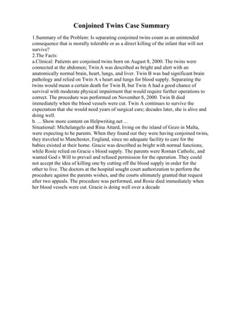 Conjoined Twins Case Summary
1.Summary of the Problem: Is separating conjoined twins count as an unintended
consequence that is morally tolerable or as a direct killing of the infant that will not
survive?
2.The Facts:
a.Clinical: Patients are conjoined twins born on August 8, 2000. The twins were
connected at the abdomen; TwinA was described as bright and alert with an
anatomically normal brain, heart, lungs, and liver. Twin B was had significant brain
pathology and relied on Twin A s heart and lungs for blood supply. Separating the
twins would mean a certain death for Twin B, but Twin A had a good chance of
survival with moderate physical impairment that would require further operations to
correct. The procedure was performed on November 8, 2000. Twin B died
immediately when the blood vessels were cut. Twin A continues to survive the
expectation that she would need years of surgical care; decades later, she is alive and
doing well.
b. ... Show more content on Helpwriting.net ...
Situational: Michelangelo and Rina Attard, living on the island of Gozo in Malta,
were expecting to be parents. When they found out they were having conjoined twins,
they traveled to Manchester, England, since no adequate facility to care for the
babies existed at their home. Gracie was described as bright with normal functions,
while Rosie relied on Gracie s blood supply. The parents were Roman Catholic, and
wanted God s Will to prevail and refused permission for the operation. They could
not accept the idea of killing one by cutting off the blood supply in order for the
other to live. The doctors at the hospital sought court authorization to perform the
procedure against the parents wishes, and the courts ultimately granted that request
after two appeals. The procedure was performed, and Rosie died immediately when
her blood vessels were cut. Gracie is doing well over a decade
 