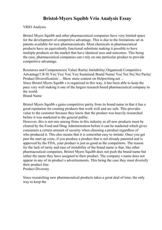 Bristol-Myers Squibb Vrio Analysis Essay
VRIO Analysis
Bristol Myers Squibb and other pharmaceutical companies have very limited space
for the development of competitive advantage. This is due to the limitations set in
patents available for new pharmaceuticals. Most chemicals in pharmaceutical
products have an equivalently functional substitute making it possible to have
multiple products on the market that have identical uses and outcomes. This being
the case, pharmaceutical companies can t rely on one particular product to provide
competitive advantage.
Resources and Competencies| Value| Rarity| Imitability| Organized| Competitive
Advantage?| R D| Yes| Yes| Yes| Yes| Sustained| Brand Name| Yes| No| No| No| Parity|
Product Diversification| ... Show more content on Helpwriting.net ...
Since Bristol Myers Squibb s is organized in this way, it has been able to keep the
pace very well making it one of the largest research based pharmaceutical company in
the world.
Brand Name
Bristol Myers Squibb s gains competitive parity from its brand name in that it has a
good reputation for creating products that work well and are safe. This provides
value to the customer because they know that the product was heavily researched
before it was marketed to the general public.
However, this is not rare among firms in this industry as all new products must be
cleared by the Food and Drug Administration before it can be marketed which gives
consumers a certain amount of security when choosing a product regardless of
who produced it. This also means that it is somewhat easy to imitate. Once you get
past the start up costs, if you produce a product that is not already patented and is
approved by the FDA, your product is just as good as the competitors. The reason
for the lack of rarity and ease of imitability of the brand name is that, like other
pharmaceutical companies, Bristol Myers Squibb does not push the brand name but
rather the name they have assigned to their product. The company s name does not
appear in any of its product s advertisements. This being the case they must diversify
their product line.
Product Diversity
Since researching new pharmaceutical products takes a great deal of time, the only
way to keep the
 