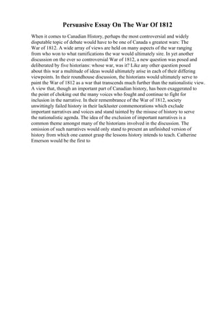 Persuasive Essay On The War Of 1812
When it comes to Canadian History, perhaps the most controversial and widely
disputable topic of debate would have to be one of Canada s greatest wars: The
War of 1812. A wide array of views are held on many aspects of the war ranging
from who won to what ramifications the war would ultimately sire. In yet another
discussion on the ever so controversial War of 1812, a new question was posed and
deliberated by five historians: whose war, was it? Like any other question posed
about this war a multitude of ideas would ultimately arise in each of their differing
viewpoints. In their roundhouse discussion, the historians would ultimately serve to
paint the War of 1812 as a war that transcends much further than the nationalistic view.
A view that, though an important part of Canadian history, has been exaggerated to
the point of choking out the many voices who fought and continue to fight for
inclusion in the narrative. In their remembrance of the War of 1812, society
unwittingly failed history in their lackluster commemorations which exclude
important narratives and voices and stand tainted by the misuse of history to serve
the nationalistic agenda. The idea of the exclusion of important narratives is a
common theme amongst many of the historians involved in the discussion. The
omission of such narratives would only stand to present an unfinished version of
history from which one cannot grasp the lessons history intends to teach. Catherine
Emerson would be the first to
 