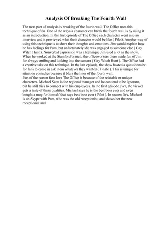 Analysis Of Breaking The Fourth Wall
The next part of analysis is breaking of the fourth wall. The Office uses this
technique often. One of the ways a character can break the fourth wall is by using it
as an introduction. In the first episode of The Office each character went into an
interview and it previewed what their character would be like ( Pilot). Another way of
using this technique is to share their thoughts and emotions. Jim would explain how
he has feelings for Pam, but unfortunately she was engaged to someone else ( Gay
Witch Hunt ). Nonverbal expression was a technique Jim used a lot in the show.
When he worked at the Stamford branch, the officeworkers there made fun of Jim
for always smiling and looking into the camera ( Gay Witch Hunt ). The Office had
a creative take on this technique. In the last episode, the show hosted a questionnaire
for fans to come in ask them whatever they wanted ( Finale ). This is unique for
situation comedies because it blurs the lines of the fourth wall.
Part of the reason fans love The Office is because of the relatable or unique
characters. Michael Scott is the regional manager and he can tend to be ignorant,
but he still tries to connect with his employees. In the first episode ever, the viewer
gets a taste of these qualities. Michael says he is the best boss ever and even
bought a mug for himself that says best boss ever ( Pilot ). In season five, Michael
is on Skype with Pam, who was the old receptionist, and shows her the new
receptionist and
 