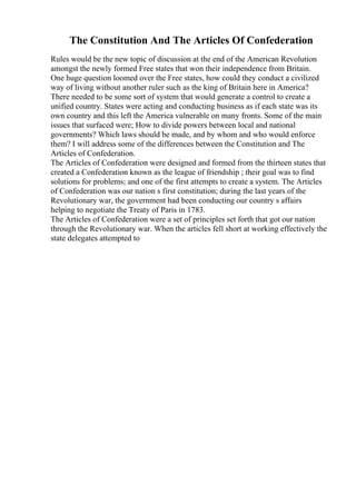 The Constitution And The Articles Of Confederation
Rules would be the new topic of discussion at the end of the American Revolution
amongst the newly formed Free states that won their independence from Britain.
One huge question loomed over the Free states, how could they conduct a civilized
way of living without another ruler such as the king of Britain here in America?
There needed to be some sort of system that would generate a control to create a
unified country. States were acting and conducting business as if each state was its
own country and this left the America vulnerable on many fronts. Some of the main
issues that surfaced were; How to divide powers between local and national
governments? Which laws should be made, and by whom and who would enforce
them? I will address some of the differences between the Constitution and The
Articles of Confederation.
The Articles of Confederation were designed and formed from the thirteen states that
created a Confederation known as the league of friendship ; their goal was to find
solutions for problems; and one of the first attempts to create a system. The Articles
of Confederation was our nation s first constitution; during the last years of the
Revolutionary war, the government had been conducting our country s affairs
helping to negotiate the Treaty of Paris in 1783.
The Articles of Confederation were a set of principles set forth that got our nation
through the Revolutionary war. When the articles fell short at working effectively the
state delegates attempted to
 