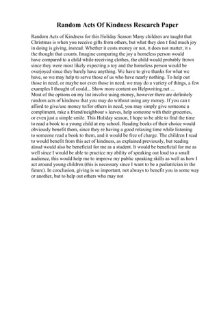 Random Acts Of Kindness Research Paper
Random Acts of Kindness for this Holiday Season Many children are taught that
Christmas is when you receive gifts from others, but what they don t find much joy
in doing is giving, instead. Whether it costs money or not, it does not matter, it s
the thought that counts. Imagine comparing the joy a homeless person would
have compared to a child while receiving clothes, the child would probably frown
since they were most likely expecting a toy and the homeless person would be
overjoyed since they barely have anything. We have to give thanks for what we
have, so we may help to serve those of us who have nearly nothing. To help out
those in need, or maybe not even those in need, we may do a variety of things, a few
examples I thought of could... Show more content on Helpwriting.net ...
Most of the options on my list involve using money, however there are definitely
random acts of kindness that you may do without using any money. If you can t
afford to give/use money to/for others in need, you may simply give someone a
compliment, rake a friend/neighbour s leaves, help someone with their groceries,
or even just a simple smile. This Holiday season, I hope to be able to find the time
to read a book to a young child at my school. Reading books of their choice would
obviously benefit them, since they re having a good relaxing time while listening
to someone read a book to them, and it would be free of charge. The children I read
to would benefit from this act of kindness, as explained previously, but reading
aloud would also be beneficial for me as a student. It would be beneficial for me as
well since I would be able to practice my ability of speaking out loud to a small
audience, this would help me to improve my public speaking skills as well as how I
act around young children (this is necessary since I want to be a pediatrician in the
future). In conclusion, giving is so important, not always to benefit you in some way
or another, but to help out others who may not
 