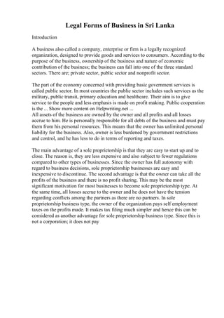 Legal Forms of Business in Sri Lanka
Introduction
A business also called a company, enterprise or firm is a legally recognized
organization, designed to provide goods and services to consumers. According to the
purpose of the business, ownership of the business and nature of economic
contribution of the business; the business can fall into one of the three standard
sectors. There are; private sector, public sector and nonprofit sector.
The part of the economy concerned with providing basic government services is
called public sector. In most countries the public sector includes such services as the
military, public transit, primary education and healthcare. Their aim is to give
service to the people and less emphasis is made on profit making. Public cooperation
is the ... Show more content on Helpwriting.net ...
All assets of the business are owned by the owner and all profits and all losses
accrue to him. He is personally responsible for all debts of the business and must pay
them from his personal resources. This means that the owner has unlimited personal
liability for the business. Also, owner is less burdened by government restrictions
and control, and he has less to do in terms of reporting and taxes.
The main advantage of a sole proprietorship is that they are easy to start up and to
close. The reason is, they are less expensive and also subject to fewer regulations
compared to other types of businesses. Since the owner has full autonomy with
regard to business decisions, sole proprietorship businesses are easy and
inexpensive to discontinue. The second advantage is that the owner can take all the
profits of the business and there is no profit sharing. This may be the most
significant motivation for most businesses to become sole proprietorship type. At
the same time, all losses accrue to the owner and he does not have the tension
regarding conflicts among the partners as there are no partners. In sole
proprietorship business type, the owner of the organization pays self employment
taxes on the profits made. It makes tax filing much simpler and hence this can be
considered as another advantage for sole proprietorship business type. Since this is
not a corporation; it does not pay
 