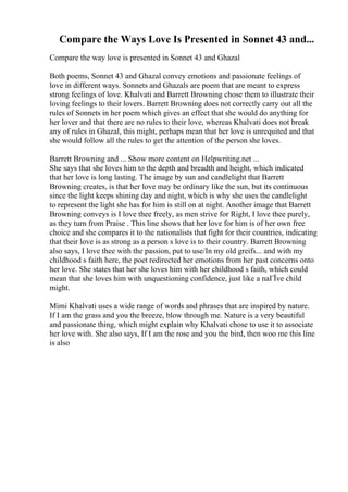 Compare the Ways Love Is Presented in Sonnet 43 and...
Compare the way love is presented in Sonnet 43 and Ghazal
Both poems, Sonnet 43 and Ghazal convey emotions and passionate feelings of
love in different ways. Sonnets and Ghazals are poem that are meant to express
strong feelings of love. Khalvati and Barrett Browning chose them to illustrate their
loving feelings to their lovers. Barrett Browning does not correctly carry out all the
rules of Sonnets in her poem which gives an effect that she would do anything for
her lover and that there are no rules to their love, whereas Khalvati does not break
any of rules in Ghazal, this might, perhaps mean that her love is unrequited and that
she would follow all the rules to get the attention of the person she loves.
Barrett Browning and ... Show more content on Helpwriting.net ...
She says that she loves him to the depth and breadth and height, which indicated
that her love is long lasting. The image by sun and candlelight that Barrett
Browning creates, is that her love may be ordinary like the sun, but its continuous
since the light keeps shining day and night, which is why she uses the candlelight
to represent the light she has for him is still on at night. Another image that Barrett
Browning conveys is I love thee freely, as men strive for Right, I love thee purely,
as they turn from Praise . This line shows that her love for him is of her own free
choice and she compares it to the nationalists that fight for their countries, indicating
that their love is as strong as a person s love is to their country. Barrett Browning
also says, I love thee with the passion, put to use/In my old greifs... and with my
childhood s faith here, the poet redirected her emotions from her past concerns onto
her love. She states that her she loves him with her childhood s faith, which could
mean that she loves him with unquestioning confidence, just like a naГЇve child
might.
Mimi Khalvati uses a wide range of words and phrases that are inspired by nature.
If I am the grass and you the breeze, blow through me. Nature is a very beautiful
and passionate thing, which might explain why Khalvati chose to use it to associate
her love with. She also says, If I am the rose and you the bird, then woo me this line
is also
 