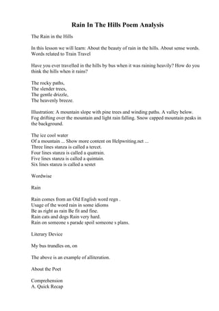 Rain In The Hills Poem Analysis
The Rain in the Hills
In this lesson we will learn: About the beauty of rain in the hills. About sense words.
Words related to Train Travel
Have you ever travelled in the hills by bus when it was raining heavily? How do you
think the hills when it rains?
The rocky paths,
The slender trees,
The gentle drizzle,
The heavenly breeze.
Illustration: A mountain slope with pine trees and winding paths. A valley below.
Fog drifting over the mountain and light rain falling. Snow capped mountain peaks in
the background.
The ice cool water
Of a mountain ... Show more content on Helpwriting.net ...
Three lines stanza is called a tercet.
Four lines stanza is called a quatrain.
Five lines stanza is called a quintain.
Six lines stanza is called a sestet
Wordwise
Rain
Rain comes from an Old English word regn .
Usage of the word rain in some idioms
Be as right as rain Be fit and fine.
Rain cats and dogs Rain very hard.
Rain on someone s parade spoil someone s plans.
Literary Device
My bus trundles on, on
The above is an example of alliteration.
About the Poet
Comprehension
A. Quick Recap
 