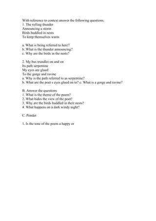 With reference to context answer the following questions.
1. The rolling thunder
Announcing a storm
Birds huddled in nests
To keep themselves warm
a. What is being referred to here?
b. What is the thunder announcing?
c. Why are the birds in the nests?
2. My bus trundles on and on
Its path serpentine
My eyes are glued
To the gorge and ravine
a. Why is the path referred to as serpentine?
b. What are the poet s eyes glued on to? c. What is a gorge and ravine?
B. Answer the questions
1. What is the theme of the poem?
2. What hides the view of the poet?
3. Why are the birds huddled in their nests?
4. What happens on a dark windy night?
C. Ponder
1. Is the tone of the poem a happy or
 
