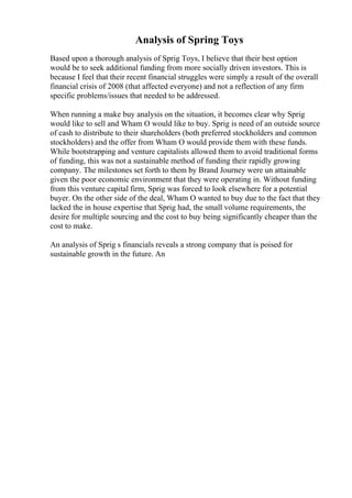 Analysis of Spring Toys
Based upon a thorough analysis of Sprig Toys, I believe that their best option
would be to seek additional funding from more socially driven investors. This is
because I feel that their recent financial struggles were simply a result of the overall
financial crisis of 2008 (that affected everyone) and not a reflection of any firm
specific problems/issues that needed to be addressed.
When running a make buy analysis on the situation, it becomes clear why Sprig
would like to sell and Wham O would like to buy. Sprig is need of an outside source
of cash to distribute to their shareholders (both preferred stockholders and common
stockholders) and the offer from Wham O would provide them with these funds.
While bootstrapping and venture capitalists allowed them to avoid traditional forms
of funding, this was not a sustainable method of funding their rapidly growing
company. The milestones set forth to them by Brand Journey were un attainable
given the poor economic environment that they were operating in. Without funding
from this venture capital firm, Sprig was forced to look elsewhere for a potential
buyer. On the other side of the deal, Wham O wanted to buy due to the fact that they
lacked the in house expertise that Sprig had, the small volume requirements, the
desire for multiple sourcing and the cost to buy being significantly cheaper than the
cost to make.
An analysis of Sprig s financials reveals a strong company that is poised for
sustainable growth in the future. An
 