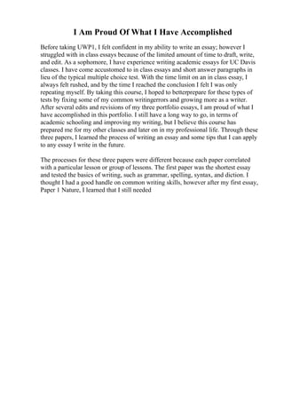 I Am Proud Of What I Have Accomplished
Before taking UWP1, I felt confident in my ability to write an essay; however I
struggled with in class essays because of the limited amount of time to draft, write,
and edit. As a sophomore, I have experience writing academic essays for UC Davis
classes. I have come accustomed to in class essays and short answer paragraphs in
lieu of the typical multiple choice test. With the time limit on an in class essay, I
always felt rushed, and by the time I reached the conclusion I felt I was only
repeating myself. By taking this course, I hoped to betterprepare for these types of
tests by fixing some of my common writingerrors and growing more as a writer.
After several edits and revisions of my three portfolio essays, I am proud of what I
have accomplished in this portfolio. I still have a long way to go, in terms of
academic schooling and improving my writing, but I believe this course has
prepared me for my other classes and later on in my professional life. Through these
three papers, I learned the process of writing an essay and some tips that I can apply
to any essay I write in the future.
The processes for these three papers were different because each paper correlated
with a particular lesson or group of lessons. The first paper was the shortest essay
and tested the basics of writing, such as grammar, spelling, syntax, and diction. I
thought I had a good handle on common writing skills, however after my first essay,
Paper 1 Nature, I learned that I still needed
 