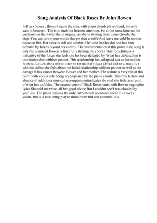 Song Analysis Of Black Roses By John Bowen
In Black Roses , Bowen begins the song with piano chords played hard, but with
gaps in between. This is to grab the listeners attention, but at the same time put the
emphasis on the words she is singing. As she is striking these piano chords, she
sings You can throw your words sharper than a knife/And leave me cold/In another
house on fire. Her voice is soft and somber. Her tone implies that she has been
defeated by forces beyond her control. The instrumentation at this point in the song is
only the pianoand Bowen is forcefully striking the chords. This forcefulness is
indicative of the forces she feels she has been defeated by. What has defeated her is
the relationship with her partner. This relationship has collapsed just as her mother
foretold. Bowen chose not to listen to her mother s sage advice and now must live
with the defeat she feels about the failed relationship with her partner as well as the
damage it has caused between Bowen and her mother. The texture is very thin at this
point, with vocals only being accompanied by the piano chords. This thin texture and
absence of additional musical accompanimentindicates the void she feels as a result
of what has unfolded. The second verse of Black Roses starts with Bowen singingthe
lyrics She told me twice, all her good advice/But I couldn t see/I was clouded by
your lies. The piano remains the only instrumental accompaniment to Bowen s
vocals, but it is now being played much more full and constant. It is
 