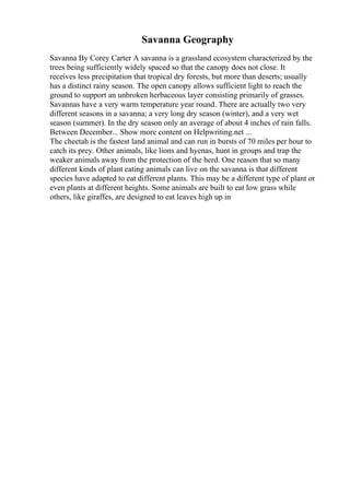 Savanna Geography
Savanna By Corey Carter A savanna is a grassland ecosystem characterized by the
trees being sufficiently widely spaced so that the canopy does not close. It
receives less precipitation that tropical dry forests, but more than deserts; usually
has a distinct rainy season. The open canopy allows sufficient light to reach the
ground to support an unbroken herbaceous layer consisting primarily of grasses.
Savannas have a very warm temperature year round. There are actually two very
different seasons in a savanna; a very long dry season (winter), and a very wet
season (summer). In the dry season only an average of about 4 inches of rain falls.
Between December... Show more content on Helpwriting.net ...
The cheetah is the fastest land animal and can run in bursts of 70 miles per hour to
catch its prey. Other animals, like lions and hyenas, hunt in groups and trap the
weaker animals away from the protection of the herd. One reason that so many
different kinds of plant eating animals can live on the savanna is that different
species have adapted to eat different plants. This may be a different type of plant or
even plants at different heights. Some animals are built to eat low grass while
others, like giraffes, are designed to eat leaves high up in
 