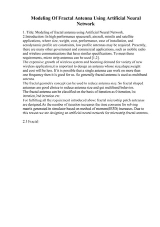 Modeling Of Fractal Antenna Using Artificial Neural
Network
1. Title: Modeling of fractal antenna using Artificial Neural Network.
2.Introduction: In high performance spacecraft, aircraft, missile and satellite
applications, where size, weight, cost, performance, ease of installation, and
aerodynamic profile are constraints, low profile antennas may be required. Presently,
there are many other government and commercial applications, such as mobile radio
and wireless communications that have similar specifications. To meet these
requirements, micro strip antennas can be used [1,2].
The expensive growth of wireless system and booming demand for variety of new
wireless application,it is important to design an antenna whose size,shape,weight
and cost will be less. If it is possible that a single antenna can work on more than
one frequency then it is good for us. So generally fractal antenna is used as multiband
antenna.
The fractal geometry concept can be used to reduce antenna size. So fractal shaped
antennas are good choice to reduce antenna size and get multiband behavior.
The fractal antenna can be classified on the basis of iteration as 0 iteration,1st
iteration,2nd iteration etc.
For fulfilling all the requirement introduced above fractal microstrip patch antennas
are designed.As the number of iteration increases the time consume for solving
matrix generated in simulator based on method of moment(IE3D) increases. Due to
this reason we are designing an artificial neural network for microstrip fractal antenna.
2.1 Fractal
 