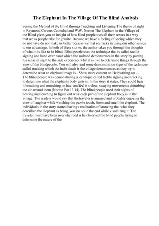 The Elephant In The Village Of The Blind Analysis
Seeing the Method of the Blind through Touching and Listening The theme of sight
in Raymond Carvers Cathedral and W.W. Norton The Elephant in the Village of
the Blind gives you an insight of how blind people uses all their senses in a way
that we as people take for granite. Because we have a feeling of seeing which they
do not have do not make us better because we that see lacks in using our other senses
to our advantage. In both of these stories, the author takes you through the thoughts
of what it is like to be blind. Blind people uses the technique that is called tactile
signing and hand over hand which the husband demonstrates in the story by putting
his sense of sight to the side experience what it is like to determine things through the
view of the blindpeople. You will also read some demonstration signs of the technique
called tracking which the individuals in the village demonstrates as they try to
determine what an elephant image is... Show more content on Helpwriting.net ...
The blind people was demonstrating a technique called tactile signing and tracking
to determine what the elephants body parts is. In the story it states, They could hear
it breathing and munching on hay, and feel it s slow, swaying movements disturbing
the air around them (Norton Par 13 14). The blind people used their sights of
hearing and touching to figure out what each part of the elephant body is in the
village. The readers would say that the traveler is amused and probably enjoying the
view of laughter while watching the people touch, listen and smell the elephant. The
individuals in the story started having a realization of knowing that what they
described the elephant as being, was not so in the end while visualizing it. The
traveler must have been overwhelmed as he observed the blind people trying to
determine the nature of the
 