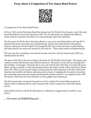 Essay about A Comparison of Two James Bond Posters
A Comparison of Two James Bond Posters
Dr No in 1962 was the first James Bond film released and The World Is Not Enough is one of the most
recent Bond films to have been released in 1999. The two film posters are distinctively different,
which would be expected as the films were released decades apart from eachother.
The first poster for Dr No shows that James Bond is a new, never seen before film as the logo 007 is
printed on the poster more than once in bold lettering, and the name James Bond is also printed,
whereas in the poster for the World Is Not Enough the 007 logo is only used once in small lettering
and James Bond is not used at all, because by this time the ... Show more content on Helpwriting.net
...
This also may have something to do with the fact that in the 90 s, the first female head of MI5 was
introduced into the films.
The genre of the film is far more evident in the poster for The World Is Not Enough . The images used
connote an action film that has many different narratives. The poster is lively and eye catching and is
full of bright, vivid images. The poster fits in very well with the title of the film, as it looks like James
Bond is going to embark on some international mission, the image of some of the continents in flames
shows this. There are also several images circling around the main characters in the film, which look
futuristic and scientific and feature explosions and car chases. Comparing the two posters also shows
how technology and science has progressed through the decades and this is very apparent in the 1999
film poster, which looks far more advanced, as far as gadgets and weapons go.
The Dr No poster does not specify the genre so well. It could be for several different genres. It
indicates that it could possibly be a spy or mystery film, which is partly true of the James Bond
movies.
James Bond is shown in the Dr No film poster as a silhouette, it suggests that he could be a very
elusive
... Get more on HelpWriting.net ...
 