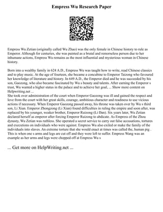 Empress Wu Research Paper
Empress Wu Zetian (originally called Wu Zhao) was the only female in Chinese history to rule as
Emperor. Although for centuries, she was painted as a brutal and remorseless person due to her
inhumane actions, Empress Wu remains as the most influential and mysterious woman in Chinese
history.
Born into a wealthy family in 624 A.D., Empress Wu was taught how to write, read Chinese classics
and to play music. At the age of fourteen, she became a concubine to Emperor Taizong who favoured
her knowledge of literature and history. In 649 A.D., the Emperor died and he was succeeded by his
son, Gaozong, who also became fascinated by Wu s beauty and talents. After earning the Emperor s
trust, Wu wanted a higher status in the palace and to achieve her goal, ... Show more content on
Helpwriting.net ...
She took over administration of the court when Emperor Gaozong was ill and gained the respect and
love from the court with her great skills, courage, ambitious character and readiness to use vicious
actions if necessary. When Emperor Gaozong passed away, his throne was taken over by Wu s third
son, Li Xian. Emperor Zhongzong (Li Xian) found difficulties in ruling the empire and soon after, was
replaced by his younger, weaker brother, Emperor Ruizong (Li Dan). Six years later, Wu Zetian
declared herself as emperor after forcing Emperor Ruizong to abdicate. As Empress of the Zhou
dynasty, Wu Zetian was ruthless. She operated a secret service to carry out false accusations, tortures
and executions on individuals who were against. Empress Wu also exiled or make the family of the
individuals into slaves. An extreme torture that she would enact at times was called the, human pig .
This is when one s arms and legs are cut off and they were left to suffer. Empress Wang was an
example as her arms and legs were chopped off at Empress Wu s
... Get more on HelpWriting.net ...
 