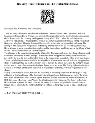 Rocking Horse Winner and The Destructors Essays
Rocking Horse Winner and The Destructors
There are many differences and similarities between Graham Greene s The Destructors and D.H.
Lawrence s Rocking Horse Winner. One general difference is that in The Destructors the setting is in
Great Britain, after the bombing had happened during World War 1, when the buildings were
destroyed. The setting of Rocking Horse Winner is a suburban community located on the outskirts of
Baltimore, Maryland. This one distinct difference affects the entire background of each story. The
setting of The Destructors brings mood and feeling into the story were ass the setting of Rocking
Horse Winner is just a general setting which could be changed and would not have a significant affect
on the ... Show more content on Helpwriting.net ...
The children in the story do not seem to be affected by this very much, since they have all pretty much
lived there entire lives like this, except T who comes from an upper class family but is forced into
poverty by the war. To him and the other boys in the story money seems to be of no great significance.
The awkward thing about the family in Rocking Horse Winner is that they all maintain an upper class
status even though they are short on money. This is hard on the family especially the mother who can
feel no love because of the stress that has been forced upon her heart. The family still maintains there
lifestyle as members of the upper class even though the line of money continues to get shorter and
shorter.
Money in each story is scarce, but how the characters in each story cope with this shortage is very
different. In Graham Greene s The Destructors the children know that they are not part of the upper
class but it has minimal affect to there ego or there self esteem. The need for money is not there. In
D.H. Lawrence s Rocking Horse Winner the affect is completely opposite. The family in Rocking
Horse Winner is part of the upper class but the money is not there to uphold this status for much
longer. This is known by the children but there is little or nothing they can do to help. The children
start to
... Get more on HelpWriting.net ...
 