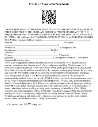 Ventilater Associated Pneumonia
i VENTILATOR ASSOCIATED PNEUMONIA: EDUCATION AND PREVENTION A RESEARCH
PAPER SUBMITTED TO THE GRADUATE SCHOOL IN PARTIAL FULFILLMENT OF THE
REQUIREMENTS FOR THE DEGREE MASTER OF SCIENCE BY MEGHAN CROCKETT BSN,
RN, CMSRN DR. NAGIAALI ADVISOR BALL STATE UNIVERSITY MUNCIE, IN DECEMBER
2011 Table of Contents Table of Contents.......................................................................................i
Abstract................................................................................................iii Chapter
I.................................................................................................1
Introduction...................................................................................1 Background and
Significance...............................................................3 Problem
Statement...........................................................................5
Purpose........................................................................................5 Research
Questions..........................................................................5 Conceptual Theoretical ... Show more
content on Helpwriting.net ...
VAP is a growing problem in health care facilities which increases the cost of patient care and
increases patient care time, hospital length of stay, and patient morbidity. Ventilator associated
pneumonia increases healthcare costs by more than $40,000 per hospitalized patient (Lisboa, Kollef,
Rello, 2008). Centers for Medicare and Medicaid Services plan to stop paying hospitals for necessary
care caused by preventable complications including nosocomial infections resulting in unintended
fiscal circumstances (Lisboa et al.). 2 The Centers for Disease Control (CDC) established
recommended guidelines to decrease the risk of VAP. It is these best practice interventions that nurses
should follow when caring for mechanically ventilated patients. The 2003 CDC guidelines reported
that 63% of admitted patients in the ICU have oral colonization associated with a pathogen resulting
from VAP (Cason, Tyner, Saunders, Broome, 2007). The CDC provided a set of seven guidelines to
reduce risks related to hand washing, wearing gloves, suctioning, elevated head of bed (HOB),
education, oral hygiene program, and use of antiseptic rinse. Studies suggested that best practices for
reducing VAP were not consistently implemented. According to the Centers for Disease Control,
Pseudomonas aeruginosa and gram positive Staphylococcus aureus were the two most common
bacteria linked to VAP (Babcock et al., 2004). Pseudomonas
... Get more on HelpWriting.net ...
 