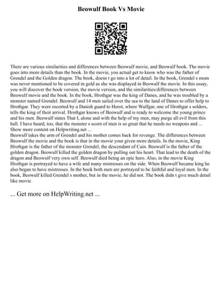Beowulf Book Vs Movie
There are various similarities and differences between Beowulf movie, and Beowulf book. The movie
goes into more details than the book. In the movie, you actual get to know who was the father of
Grendel and the Golden dragon. The book, doesn t go into a lot of detail. In the book, Grendel s mom
was never mentioned to be covered in gold as she was displayed in Beowulf the movie. In this essay,
you will discover the book version, the movie version, and the similarities/differences between
Beowulf movie and the book. In the book, Hrothgar was the king of Danes, and he was troubled by a
monster named Grendel. Beowulf and 14 men sailed over the sea to the land of Danes to offer help to
Hrothgar. They were escorted by a Danish guard to Herot, where Wulfgar, one of Hrothgar s solders,
tells the king of their arrival. Hrothgar knows of Beowulf and is ready to welcome the young prince
and his men. Beowulf states That I, alone and with the help of my men, may purge all evil from this
hall. I have heard, too, that the monster s scorn of men is so great that he needs no weapons and ...
Show more content on Helpwriting.net ...
Beowulf takes the arm of Grendel and his mother comes back for revenge. The differences between
Beowulf the movie and the book is that in the movie your given more details. In the movie, King
Hrothgar is the father of the monster Grendel, the descendant of Cain. Beowulf is the father of the
golden dragon. Beowulf killed the golden dragon by pulling out his heart. That lead to the death of the
dragon and Beowulf very own self. Beowulf died being an epic hero. Also, in the movie King
Hrothgar is portrayed to have a wife and many mistresses on the side. When Beowulf became king he
also began to have mistresses. In the book both men are portrayed to be faithful and loyal men. In the
book, Beowulf killed Grendel s mother, but in the movie, he did not. The book didn t give much detail
like movie
... Get more on HelpWriting.net ...
 