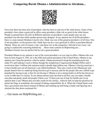 Comparing Barak Obama s Administration to Abraham...
Over time there has been alot of president s that has been in and out of the white house. Some of the
president s have done a great job in office some president s didn t do so good in the white house.
People in general have all sorts of different opinions on president s some people may say one
president was the best while another person may disagree. In my opinion out of all the president s
there is a man named Abraham Lincoln who i think was one of the greatest president s of all time. One
of are president s in the present who i think does not do a very good job in office is president Barack
Obama. There are a lot of reason s why i put these two in the catogories i did and in my essay i am
going to explain this reasoning behind my ... Show more content on Helpwriting.net ...
Abraham Lincoln was not perfect but he was a great president.
President Obama in my opinion is one of the worst president s to ever step in office. Obama who was
born in born August 4, 1961, he is the 44th and current president of the United States. Obama in my
opinion can t keep the promise s that he makes. Obama promised to keep the unemployment rate
under 8% and making it seem a failure though the nonpartisan Congressional Budget Office said it
saved more than 3 million jobs and prevented a double digit jobless rate. Obama is forcing american s
to have health care not all american s can afford healthcare. They also voted on the Obamacare and
people hated it but we ended up being forced to get it anyway and for the people that can t afford it get
punished by having to pay a fine for not having it. Obama is not a strong leader at all he has driven us
so far in debt that it is unreal. To me obama doesnt seem devoted at all how can you make a health
care plan and pretty much tell people if there over 75 there just out of luck for health care in my
opinion that is sad. Obama does not take credit for his actions , when he fails to keep his promises he
points the finge at somebody else instead of taking responsibility for it. When the United States went
into a goverment shut down instead of Obama and standing up and being a leader and figuring out a
solution the shut down continued for
... Get more on HelpWriting.net ...
 