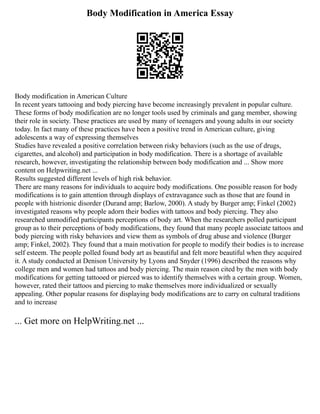 Body Modification in America Essay
Body modification in American Culture
In recent years tattooing and body piercing have become increasingly prevalent in popular culture.
These forms of body modification are no longer tools used by criminals and gang member, showing
their role in society. These practices are used by many of teenagers and young adults in our society
today. In fact many of these practices have been a positive trend in American culture, giving
adolescents a way of expressing themselves
Studies have revealed a positive correlation between risky behaviors (such as the use of drugs,
cigarettes, and alcohol) and participation in body modification. There is a shortage of available
research, however, investigating the relationship between body modification and ... Show more
content on Helpwriting.net ...
Results suggested different levels of high risk behavior.
There are many reasons for individuals to acquire body modifications. One possible reason for body
modifications is to gain attention through displays of extravagance such as those that are found in
people with histrionic disorder (Durand amp; Barlow, 2000). A study by Burger amp; Finkel (2002)
investigated reasons why people adorn their bodies with tattoos and body piercing. They also
researched unmodified participants perceptions of body art. When the researchers polled participant
group as to their perceptions of body modifications, they found that many people associate tattoos and
body piercing with risky behaviors and view them as symbols of drug abuse and violence (Burger
amp; Finkel, 2002). They found that a main motivation for people to modify their bodies is to increase
self esteem. The people polled found body art as beautiful and felt more beautiful when they acquired
it. A study conducted at Denison University by Lyons and Snyder (1996) described the reasons why
college men and women had tattoos and body piercing. The main reason cited by the men with body
modifications for getting tattooed or pierced was to identify themselves with a certain group. Women,
however, rated their tattoos and piercing to make themselves more individualized or sexually
appealing. Other popular reasons for displaying body modifications are to carry on cultural traditions
and to increase
... Get more on HelpWriting.net ...
 